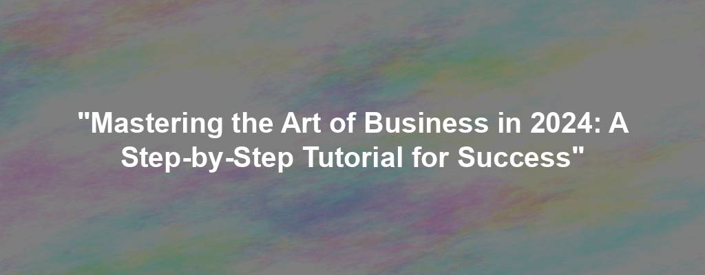 "Mastering the Art of Business in 2024: A Step-by-Step Tutorial for Success"