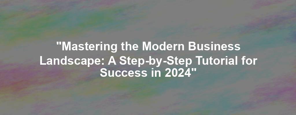 "Mastering the Modern Business Landscape: A Step-by-Step Tutorial for Success in 2024"