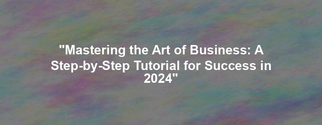 "Mastering the Art of Business: A Step-by-Step Tutorial for Success in 2024"