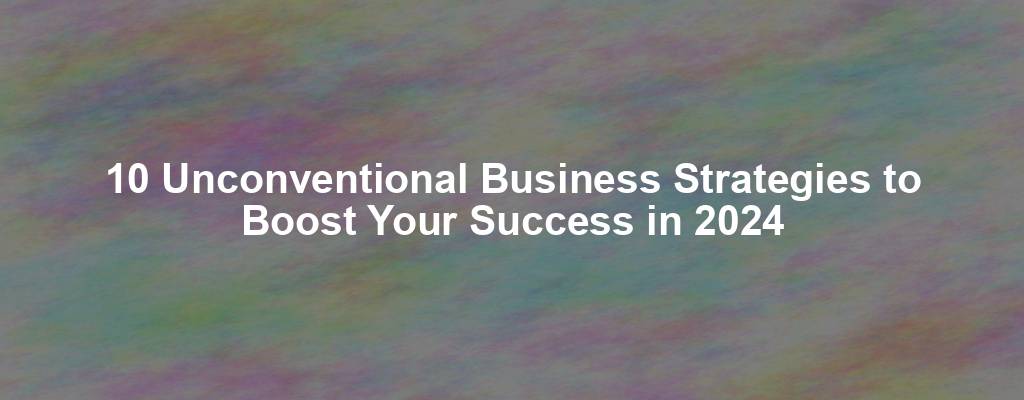 10 Unconventional Business Strategies to Boost Your Success in 2024