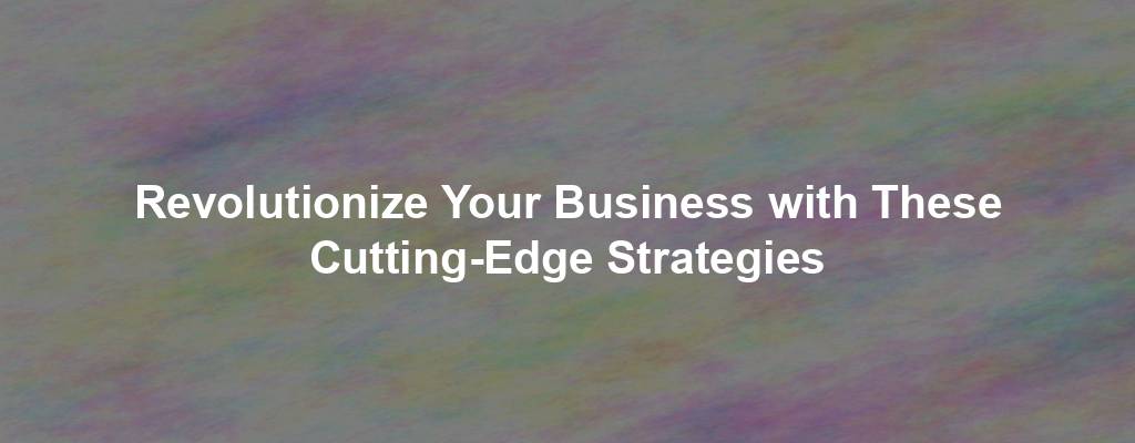 Revolutionize Your Business with These Cutting-Edge Strategies