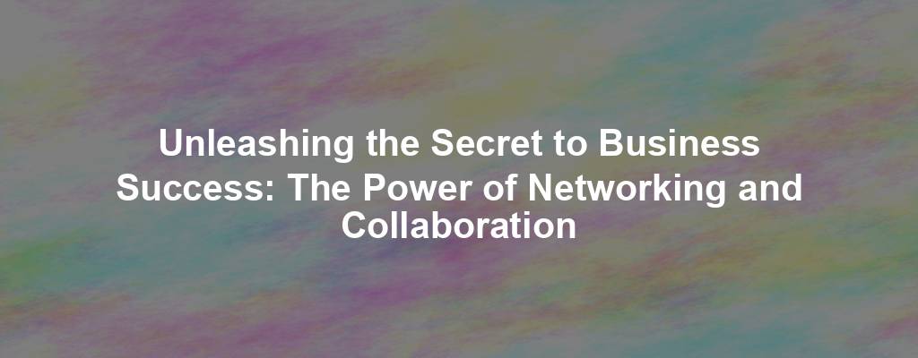 Unleashing the Secret to Business Success: The Power of Networking and Collaboration