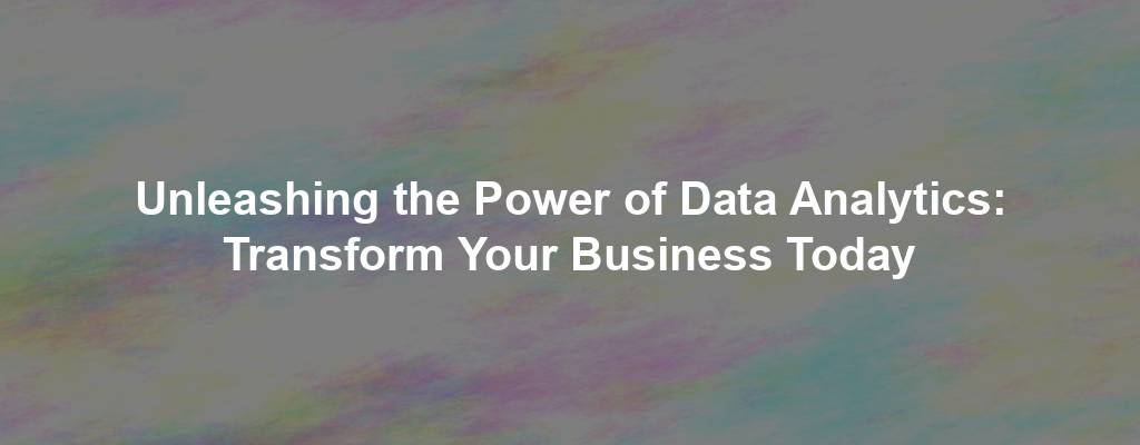 Unleashing the Power of Data Analytics: Transform Your Business Today