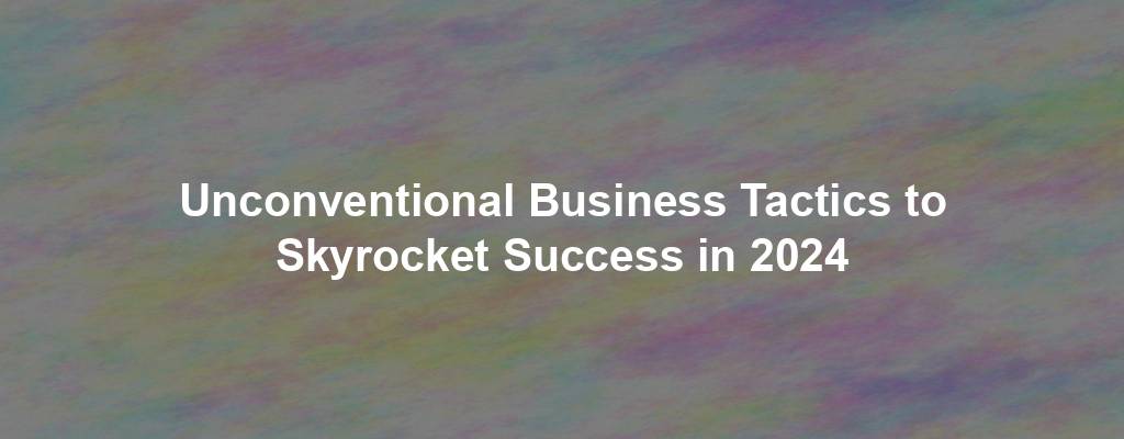 Unconventional Business Tactics to Skyrocket Success in 2024