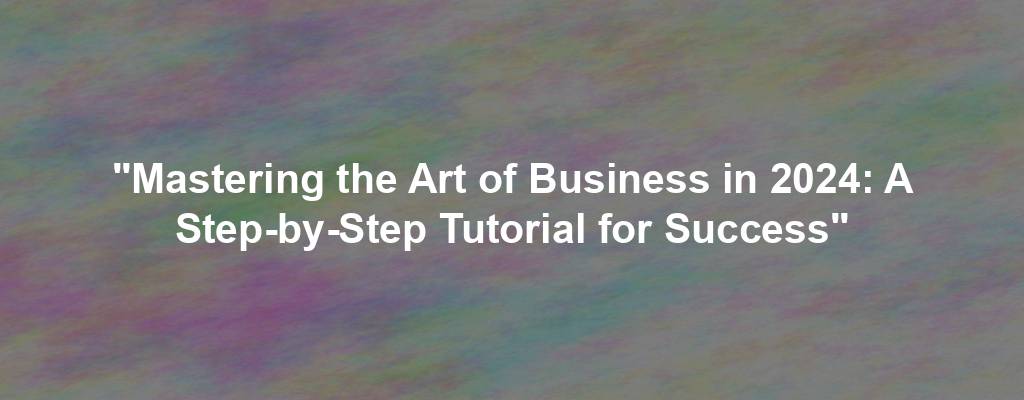 "Mastering the Art of Business in 2024: A Step-by-Step Tutorial for Success"