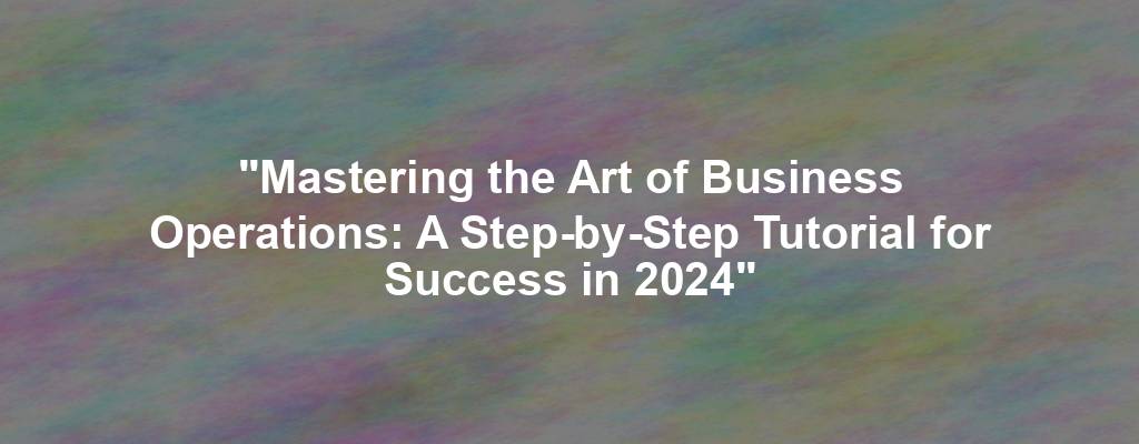 "Mastering the Art of Business Operations: A Step-by-Step Tutorial for Success in 2024"