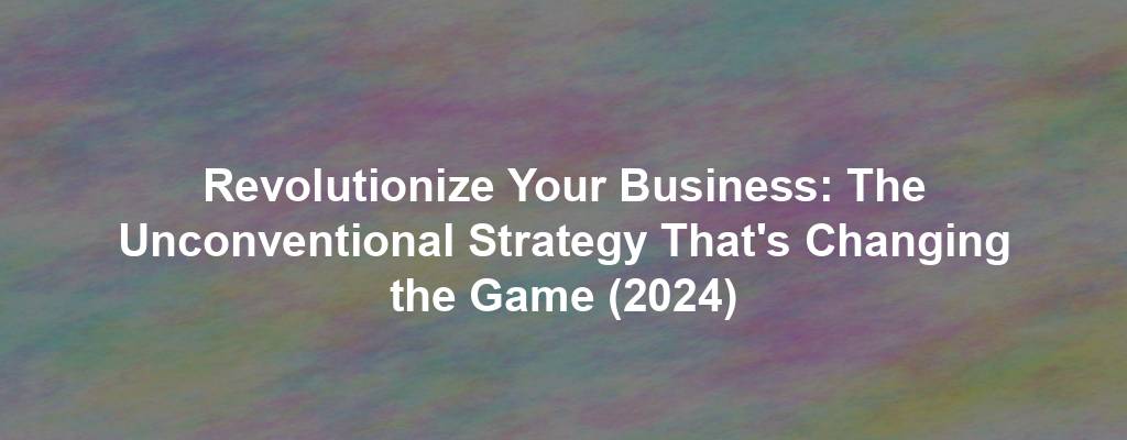 Revolutionize Your Business: The Unconventional Strategy That's Changing the Game (2024)