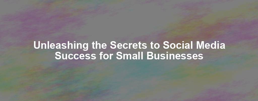 Unleashing the Secrets to Social Media Success for Small Businesses