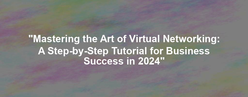 "Mastering the Art of Virtual Networking: A Step-by-Step Tutorial for Business Success in 2024"