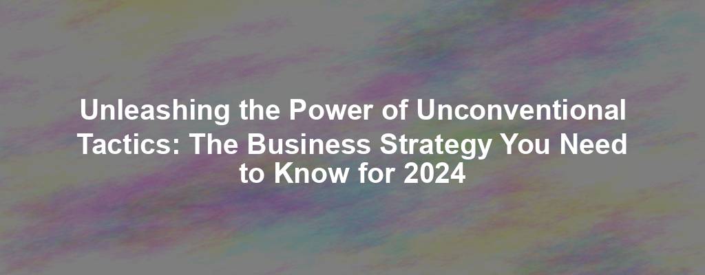 Unleashing the Power of Unconventional Tactics: The Business Strategy You Need to Know for 2024