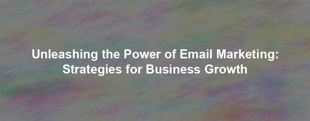 Unleashing the Power of Email Marketing: Strategies for Business Growth