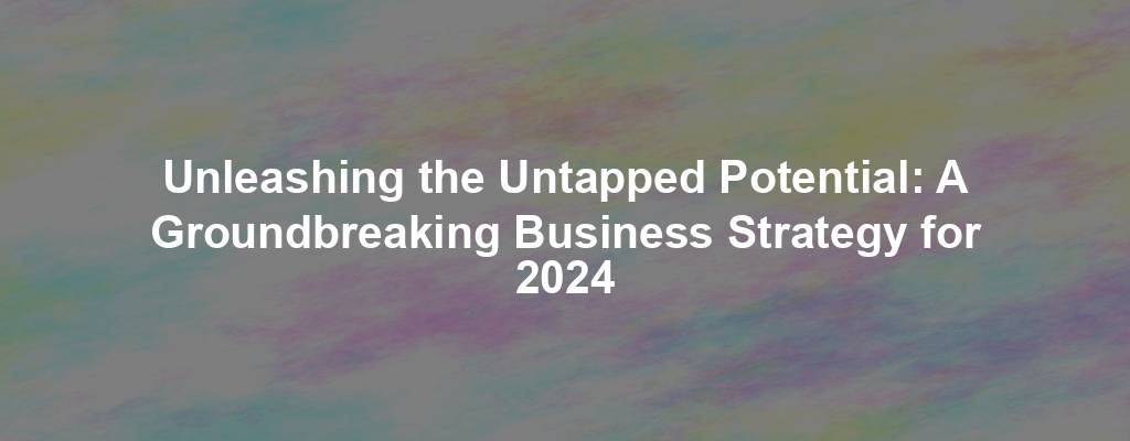 Unleashing the Untapped Potential: A Groundbreaking Business Strategy for 2024