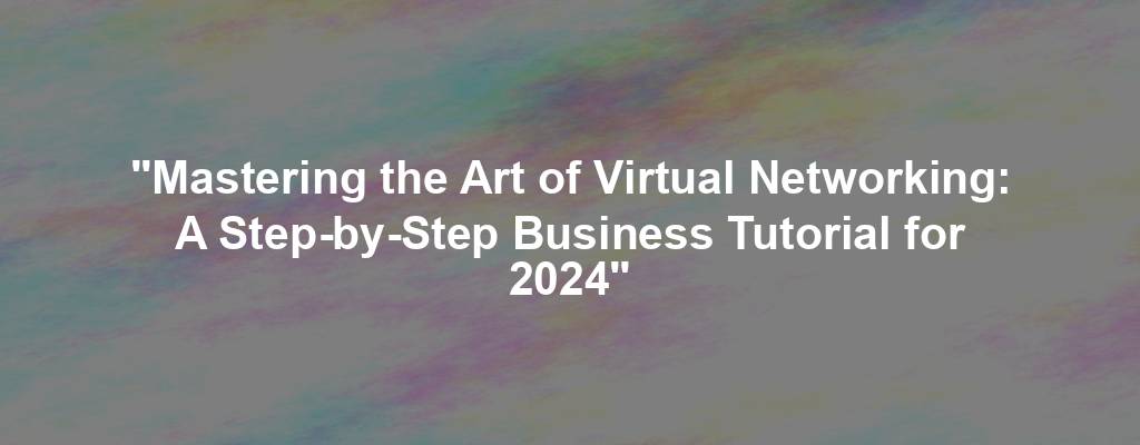 "Mastering the Art of Virtual Networking: A Step-by-Step Business Tutorial for 2024"