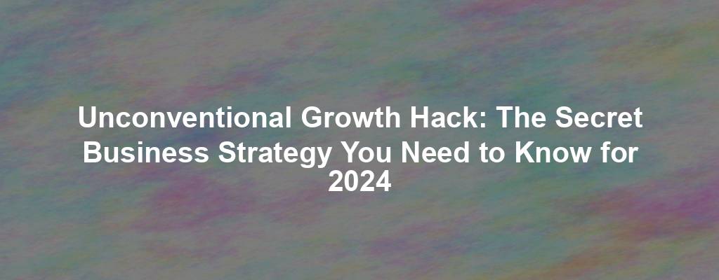 Unconventional Growth Hack: The Secret Business Strategy You Need to Know for 2024