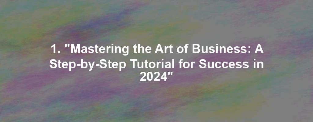 1. "Mastering the Art of Business: A Step-by-Step Tutorial for Success in 2024"