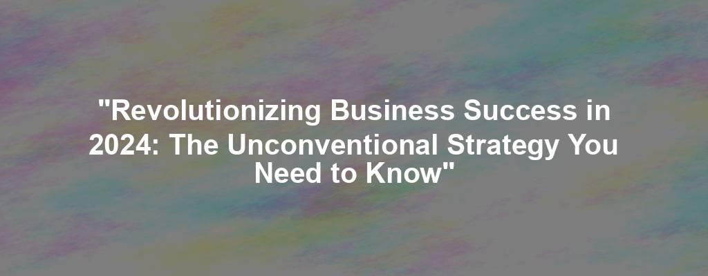 "Revolutionizing Business Success in 2024: The Unconventional Strategy You Need to Know"