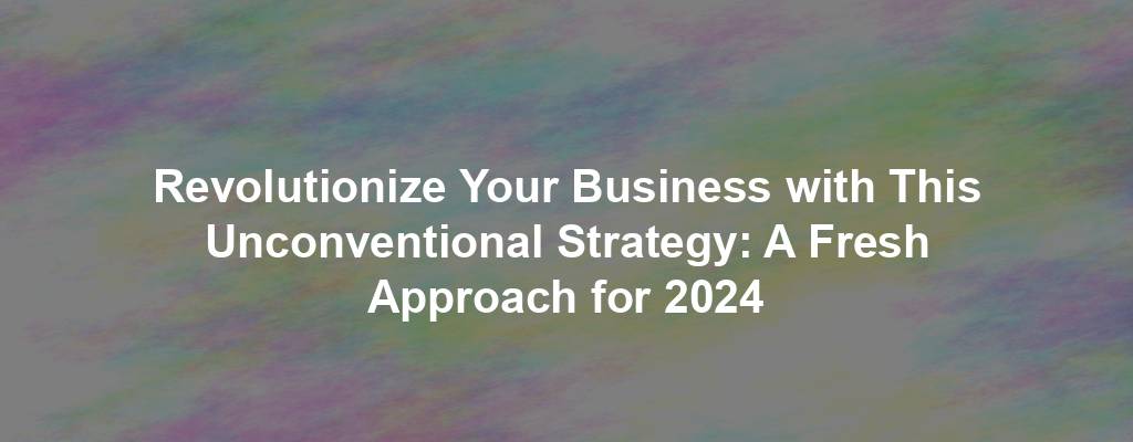 Revolutionize Your Business with This Unconventional Strategy: A Fresh Approach for 2024