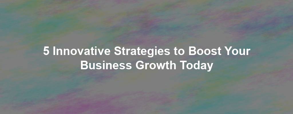 5 Innovative Strategies to Boost Your Business Growth Today