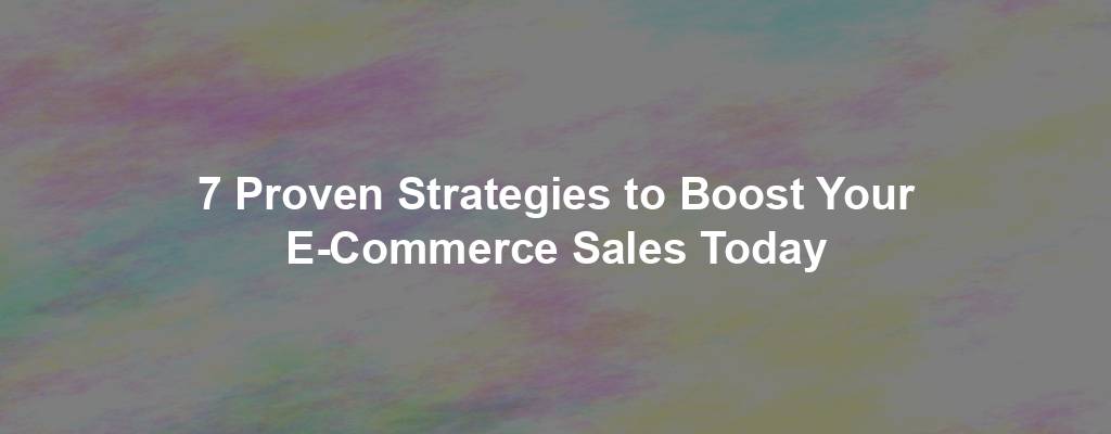 7 Proven Strategies to Boost Your E-Commerce Sales Today