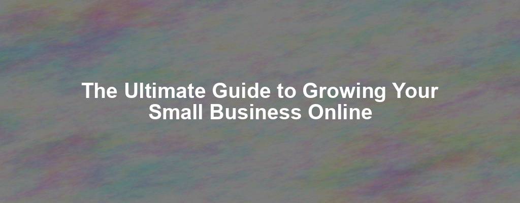 The Ultimate Guide to Growing Your Small Business Online