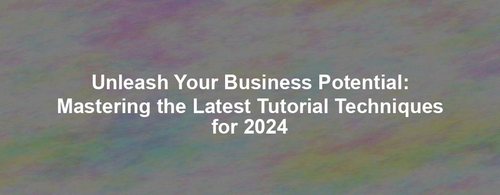 Unleash Your Business Potential: Mastering the Latest Tutorial Techniques for 2024