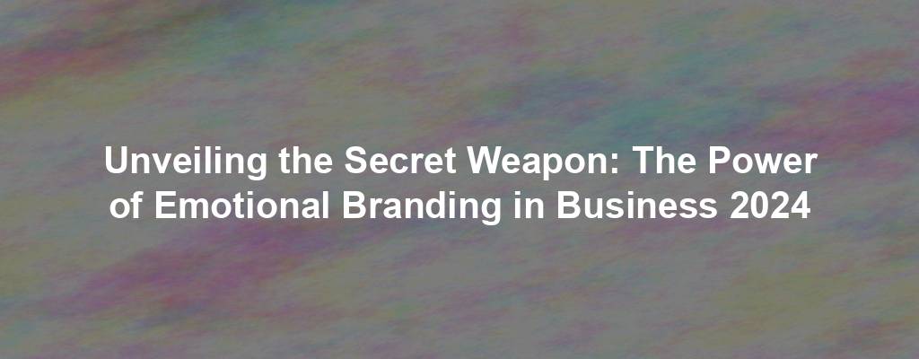 Unveiling the Secret Weapon: The Power of Emotional Branding in Business 2024