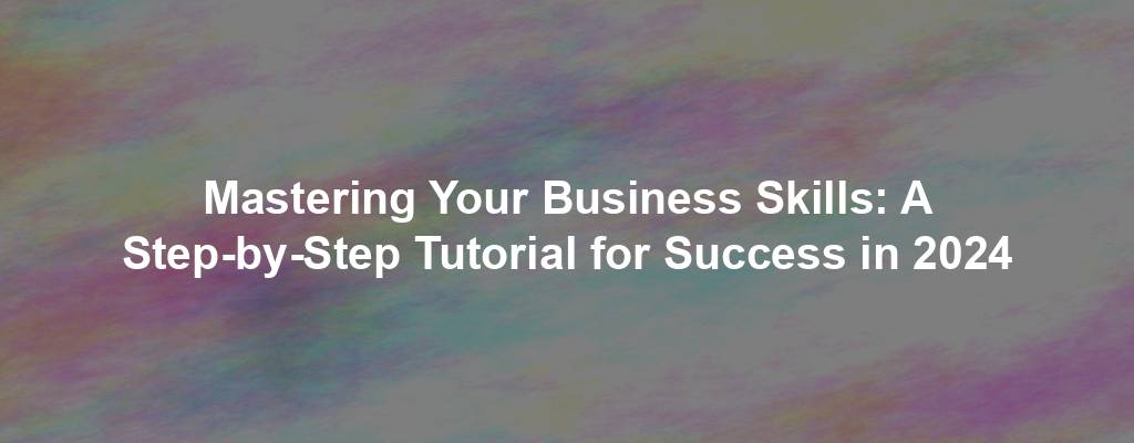 Mastering Your Business Skills: A Step-by-Step Tutorial for Success in 2024