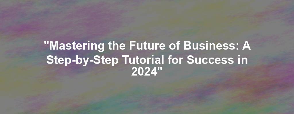 "Mastering the Future of Business: A Step-by-Step Tutorial for Success in 2024"