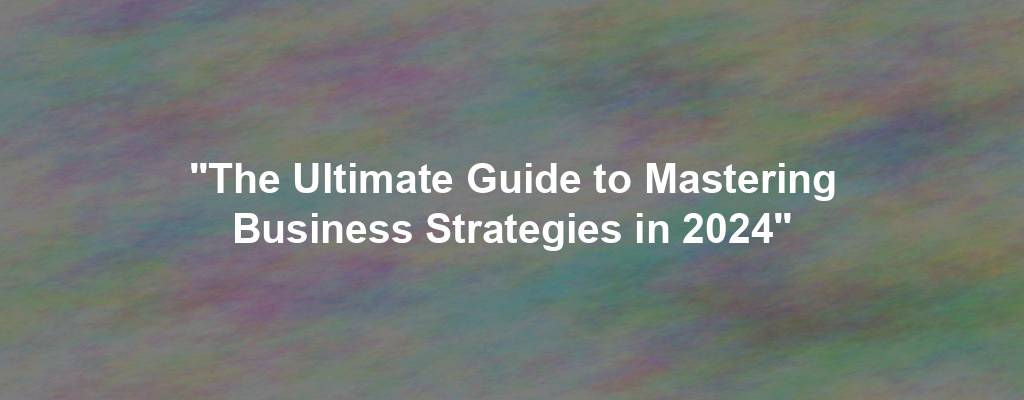 "The Ultimate Guide to Mastering Business Strategies in 2024"