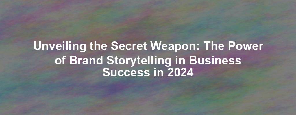 Unveiling the Secret Weapon: The Power of Brand Storytelling in Business Success in 2024