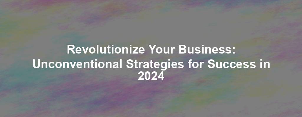 Revolutionize Your Business: Unconventional Strategies for Success in 2024