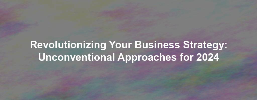 Revolutionizing Your Business Strategy: Unconventional Approaches for 2024