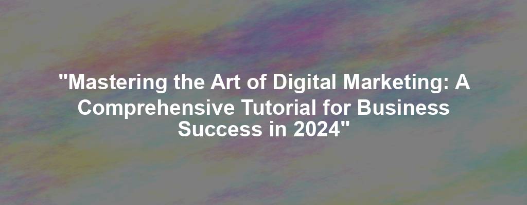 "Mastering the Art of Digital Marketing: A Comprehensive Tutorial for Business Success in 2024"