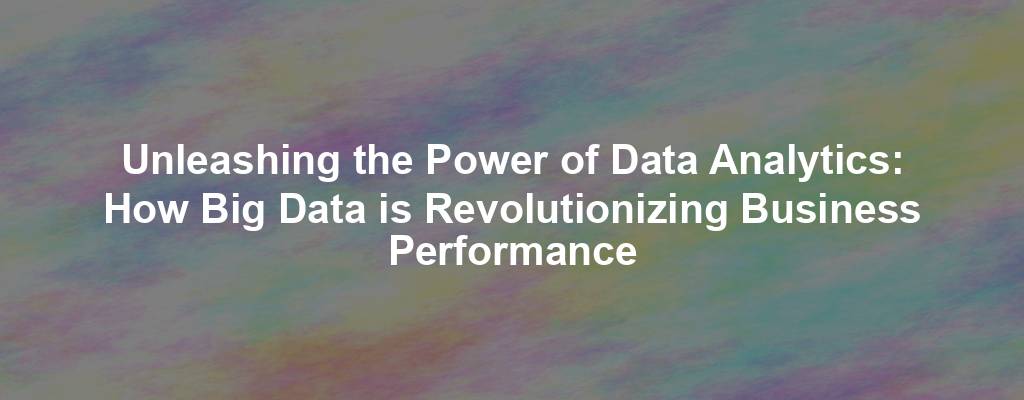 Unleashing the Power of Data Analytics: How Big Data is Revolutionizing Business Performance