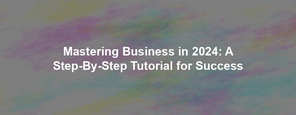 Mastering Business in 2024: A Step-By-Step Tutorial for Success