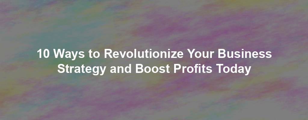 10 Ways to Revolutionize Your Business Strategy and Boost Profits Today