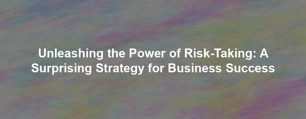 Unleashing the Power of Risk-Taking: A Surprising Strategy for Business Success