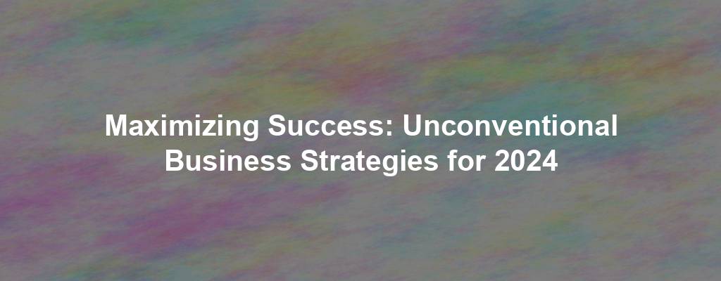 Maximizing Success: Unconventional Business Strategies for 2024