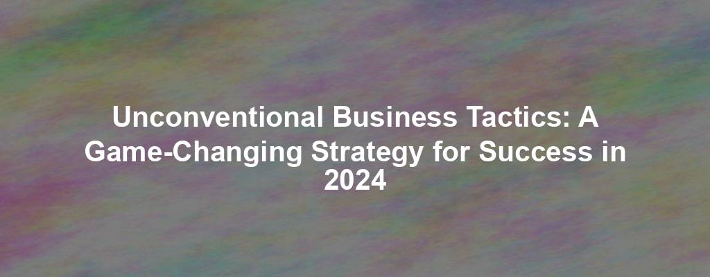 Unconventional Business Tactics: A Game-Changing Strategy for Success in 2024