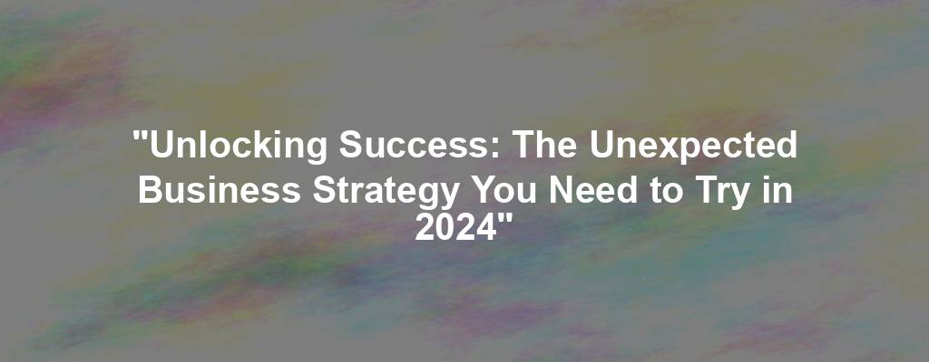 "Unlocking Success: The Unexpected Business Strategy You Need to Try in 2024"