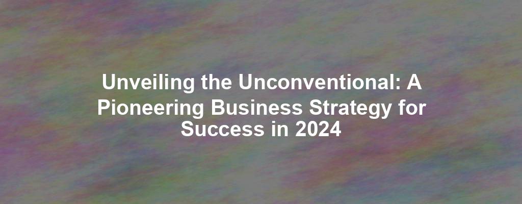 Unveiling the Unconventional: A Pioneering Business Strategy for Success in 2024