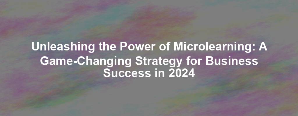 Unleashing the Power of Microlearning: A Game-Changing Strategy for Business Success in 2024