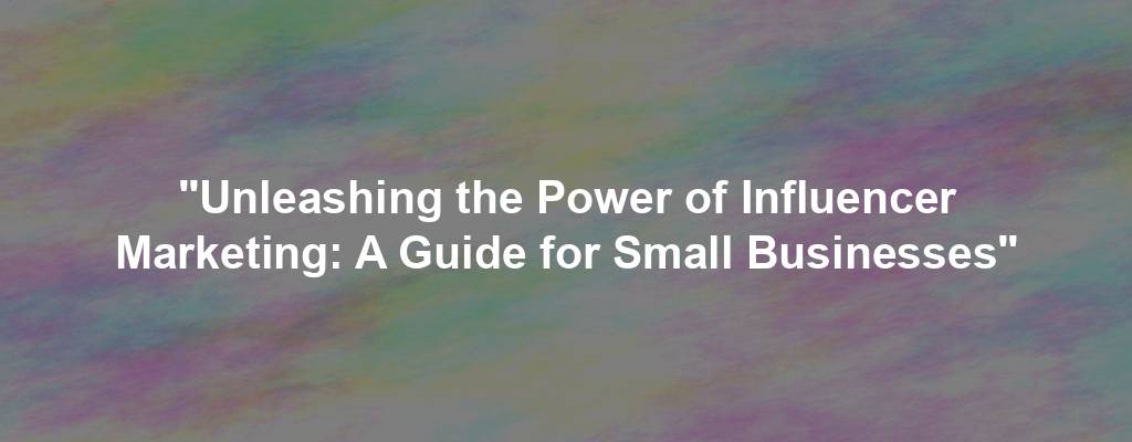 "Unleashing the Power of Influencer Marketing: A Guide for Small Businesses"