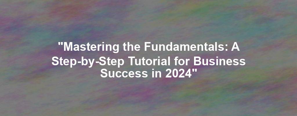 "Mastering the Fundamentals: A Step-by-Step Tutorial for Business Success in 2024"