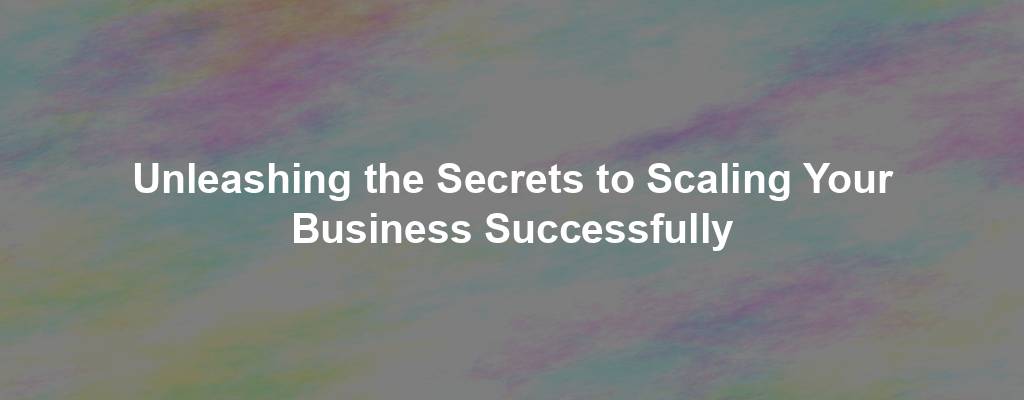 Unleashing the Secrets to Scaling Your Business Successfully