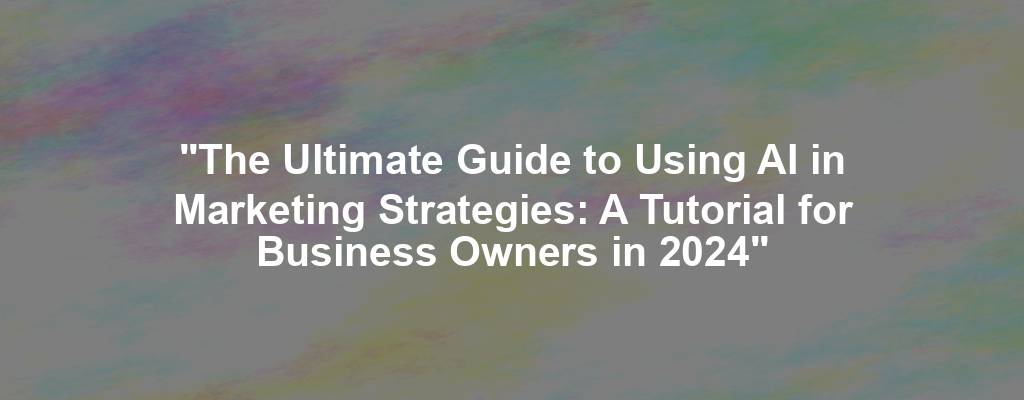 "The Ultimate Guide to Using AI in Marketing Strategies: A Tutorial for Business Owners in 2024"