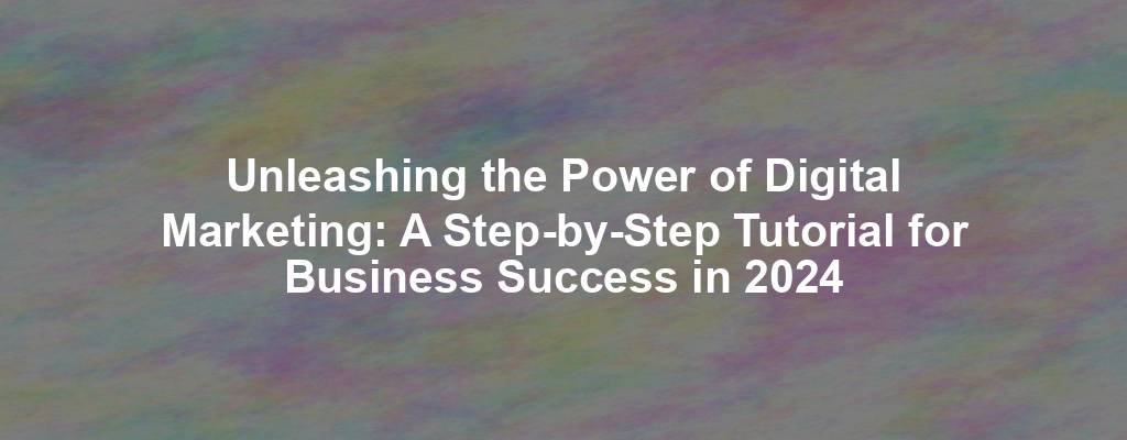 Unleashing the Power of Digital Marketing: A Step-by-Step Tutorial for Business Success in 2024