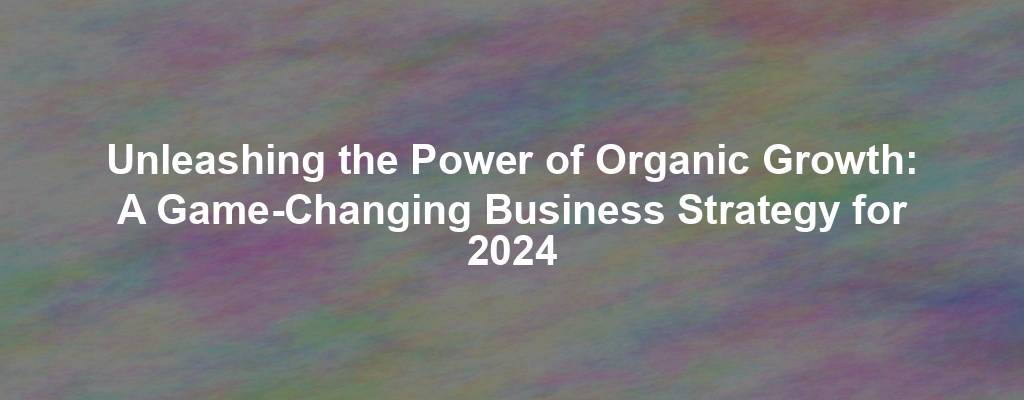 Unleashing the Power of Organic Growth: A Game-Changing Business Strategy for 2024