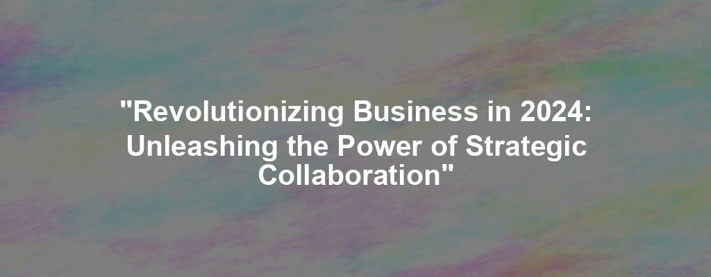 "Revolutionizing Business in 2024: Unleashing the Power of Strategic Collaboration"