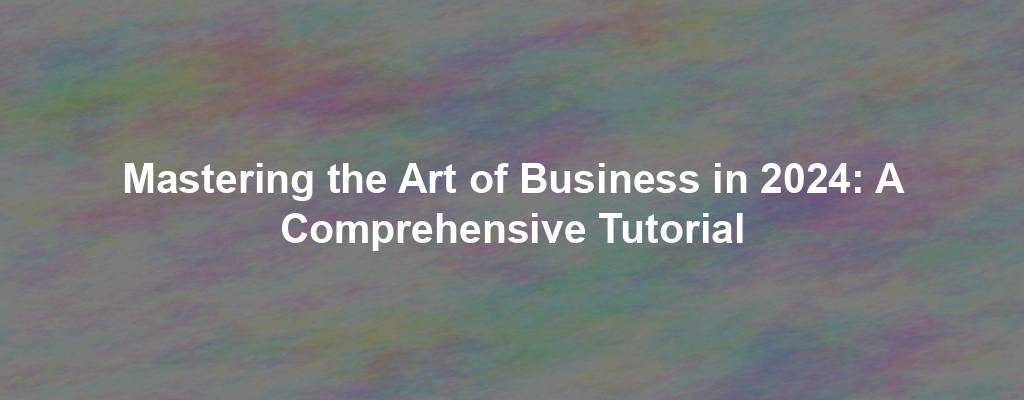 Mastering the Art of Business in 2024: A Comprehensive Tutorial